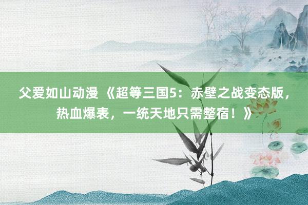 父爱如山动漫 《超等三国5：赤壁之战变态版，热血爆表，一统天地只需整宿！》