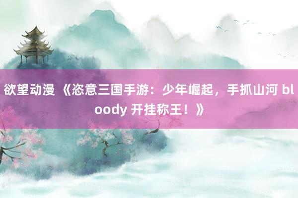 欲望动漫 《恣意三国手游：少年崛起，手抓山河 bloody 开挂称王！》