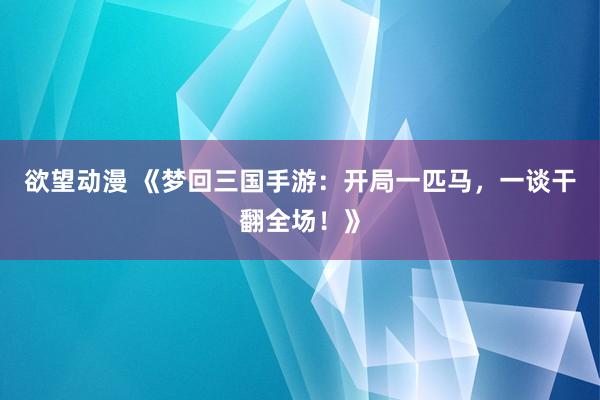欲望动漫 《梦回三国手游：开局一匹马，一谈干翻全场！》