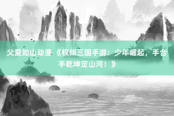 父爱如山动漫 《权倾三国手游：少年崛起，手合手乾坤定山河！》