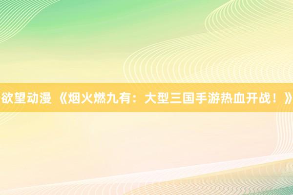 欲望动漫 《烟火燃九有：大型三国手游热血开战！》