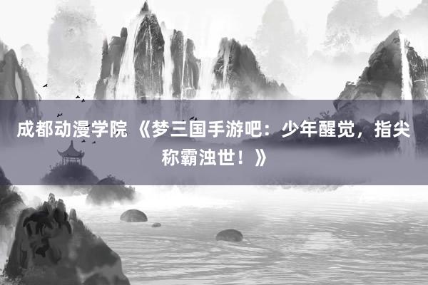 成都动漫学院 《梦三国手游吧：少年醒觉，指尖称霸浊世！》
