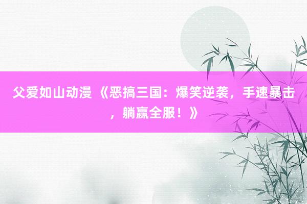 父爱如山动漫 《恶搞三国：爆笑逆袭，手速暴击，躺赢全服！》