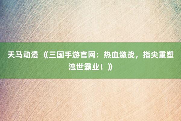 天马动漫 《三国手游官网：热血激战，指尖重塑浊世霸业！》