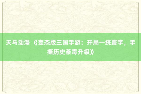 天马动漫 《变态版三国手游：开局一统寰宇，手撕历史荼毒升级》