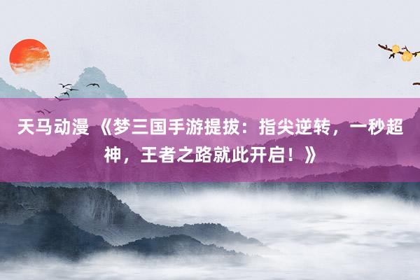 天马动漫 《梦三国手游提拔：指尖逆转，一秒超神，王者之路就此开启！》