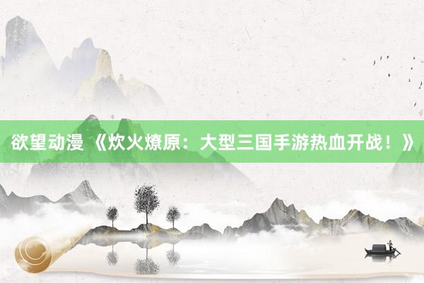 欲望动漫 《炊火燎原：大型三国手游热血开战！》