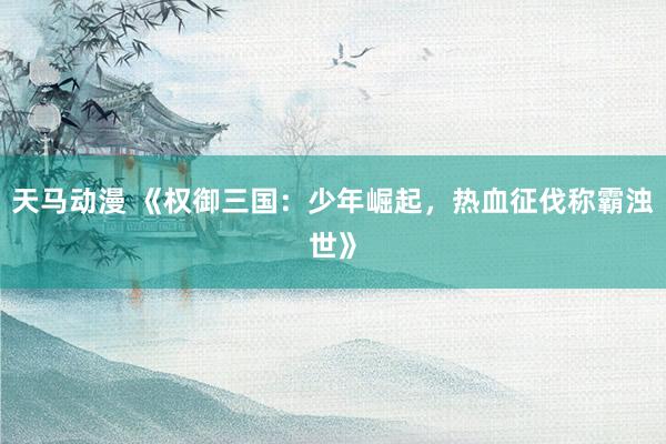 天马动漫 《权御三国：少年崛起，热血征伐称霸浊世》
