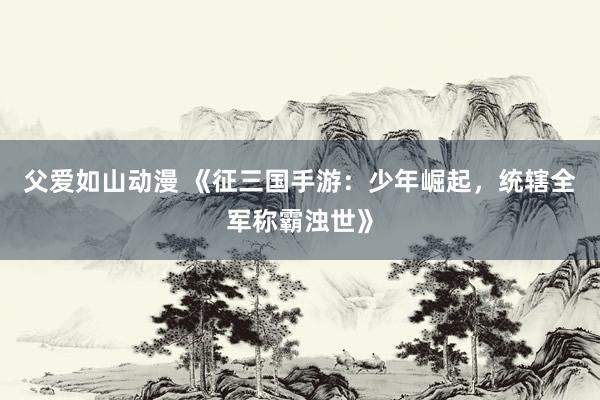 父爱如山动漫 《征三国手游：少年崛起，统辖全军称霸浊世》