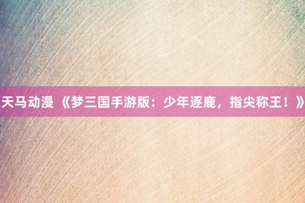 天马动漫 《梦三国手游版：少年逐鹿，指尖称王！》