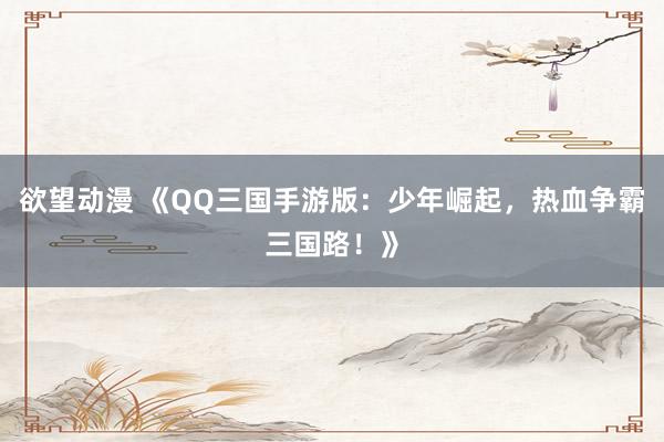 欲望动漫 《QQ三国手游版：少年崛起，热血争霸三国路！》