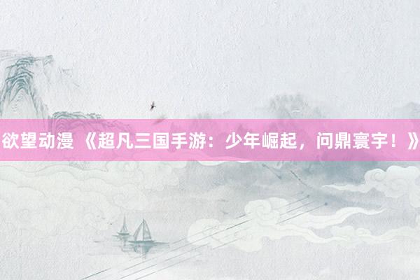 欲望动漫 《超凡三国手游：少年崛起，问鼎寰宇！》