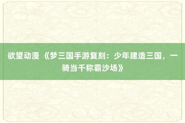 欲望动漫 《梦三国手游复刻：少年建造三国，一骑当千称霸沙场》