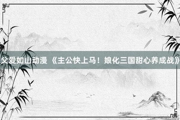 父爱如山动漫 《主公快上马！娘化三国甜心养成战》