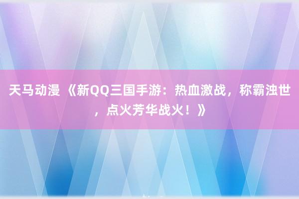 天马动漫 《新QQ三国手游：热血激战，称霸浊世，点火芳华战火！》