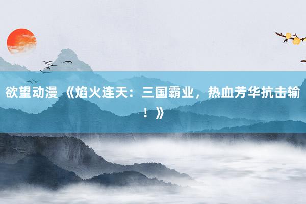 欲望动漫 《焰火连天：三国霸业，热血芳华抗击输！》