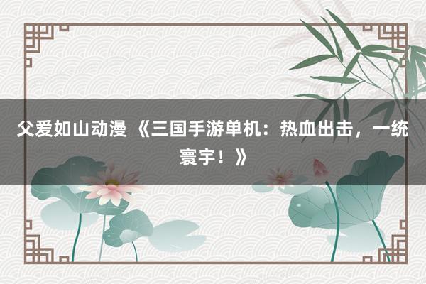 父爱如山动漫 《三国手游单机：热血出击，一统寰宇！》