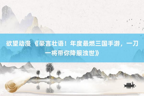 欲望动漫 《豪言壮语！年度最燃三国手游，一刀一将带你降服浊世》