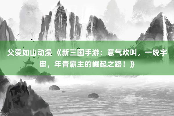 父爱如山动漫 《新三国手游：意气欢叫，一统宇宙，年青霸主的崛起之路！》