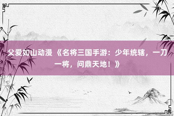 父爱如山动漫 《名将三国手游：少年统辖，一刀一将，问鼎天地！》