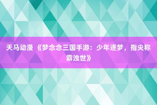 天马动漫 《梦念念三国手游：少年逐梦，指尖称霸浊世》