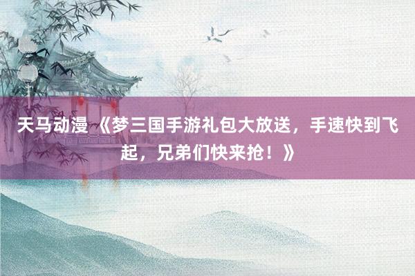 天马动漫 《梦三国手游礼包大放送，手速快到飞起，兄弟们快来抢！》