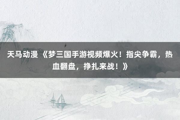天马动漫 《梦三国手游视频爆火！指尖争霸，热血翻盘，挣扎来战！》