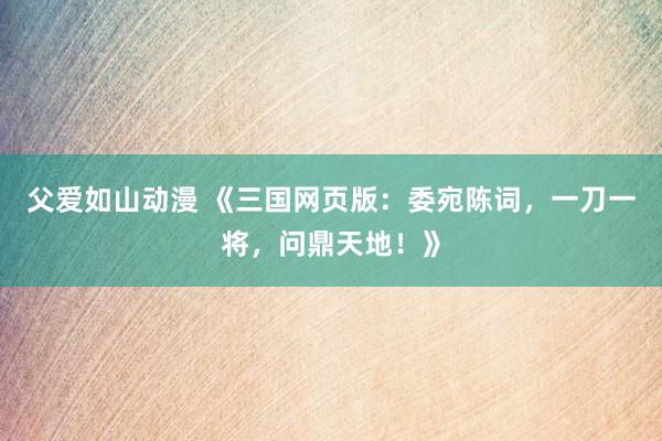 父爱如山动漫 《三国网页版：委宛陈词，一刀一将，问鼎天地！》