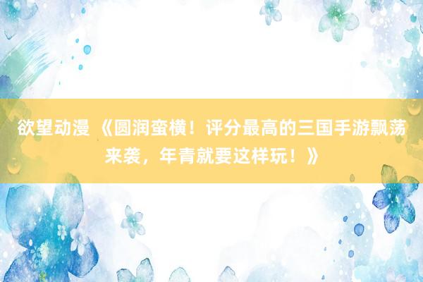 欲望动漫 《圆润蛮横！评分最高的三国手游飘荡来袭，年青就要这样玩！》