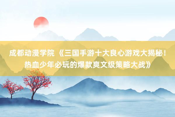 成都动漫学院 《三国手游十大良心游戏大揭秘！热血少年必玩的爆款爽文级策略大战》