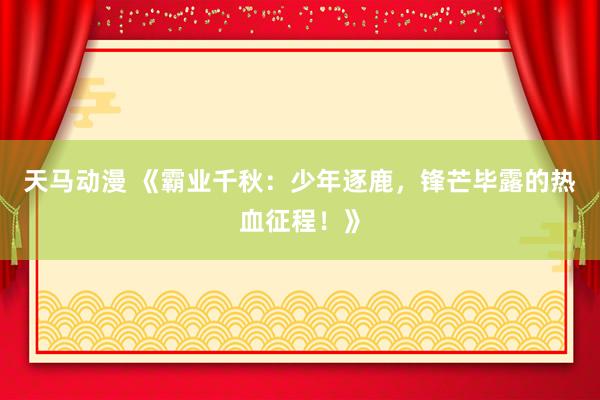 天马动漫 《霸业千秋：少年逐鹿，锋芒毕露的热血征程！》