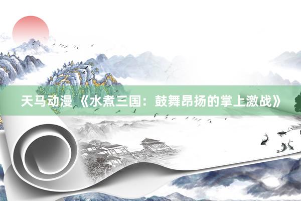 天马动漫 《水煮三国：鼓舞昂扬的掌上激战》
