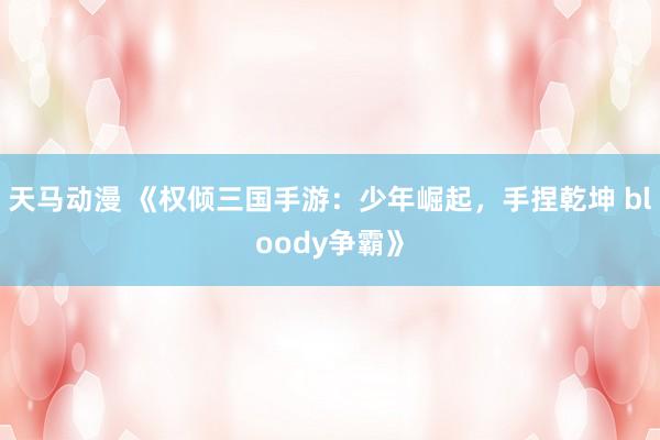 天马动漫 《权倾三国手游：少年崛起，手捏乾坤 bloody争霸》