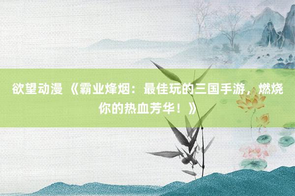 欲望动漫 《霸业烽烟：最佳玩的三国手游，燃烧你的热血芳华！》