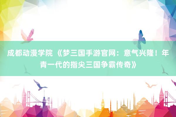 成都动漫学院 《梦三国手游官网：意气兴隆！年青一代的指尖三国争霸传奇》