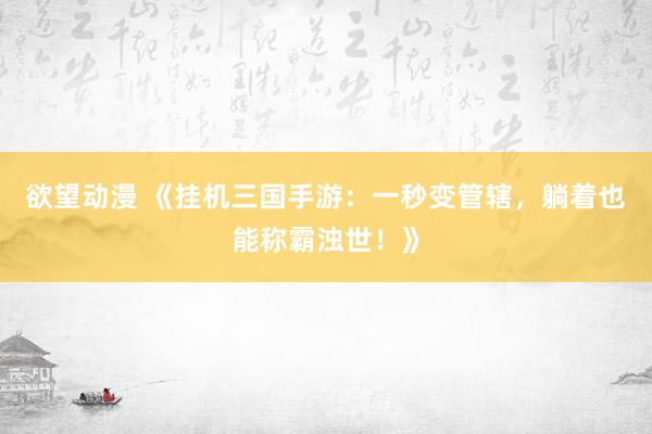 欲望动漫 《挂机三国手游：一秒变管辖，躺着也能称霸浊世！》