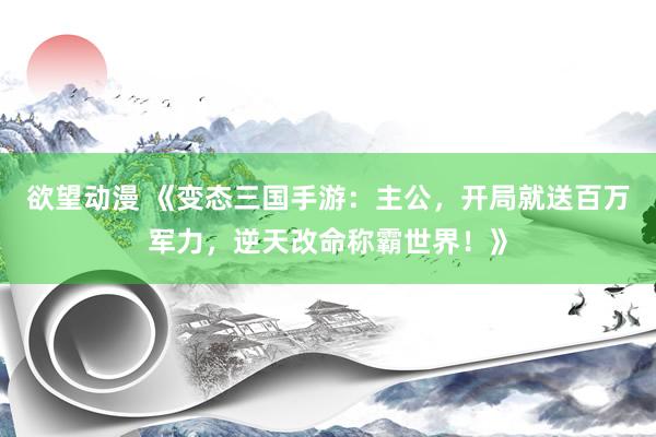 欲望动漫 《变态三国手游：主公，开局就送百万军力，逆天改命称霸世界！》