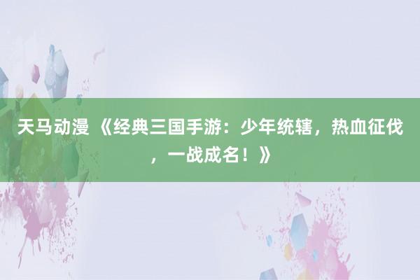 天马动漫 《经典三国手游：少年统辖，热血征伐，一战成名！》