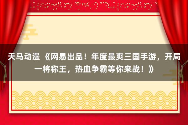 天马动漫 《网易出品！年度最爽三国手游，开局一将称王，热血争霸等你来战！》