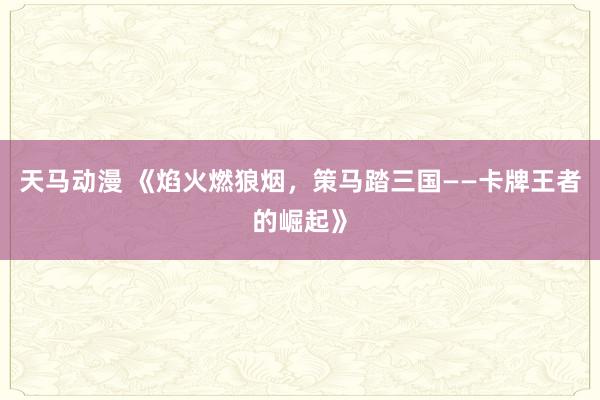 天马动漫 《焰火燃狼烟，策马踏三国——卡牌王者的崛起》