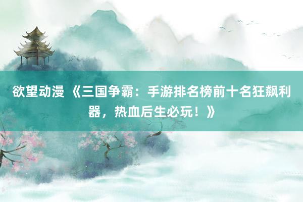 欲望动漫 《三国争霸：手游排名榜前十名狂飙利器，热血后生必玩！》