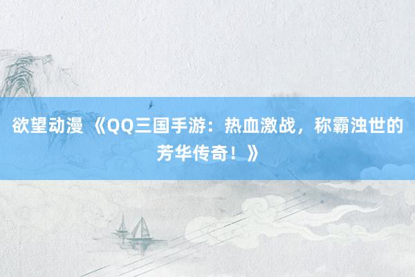 欲望动漫 《QQ三国手游：热血激战，称霸浊世的芳华传奇！》