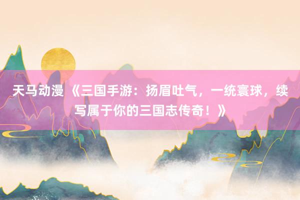 天马动漫 《三国手游：扬眉吐气，一统寰球，续写属于你的三国志传奇！》