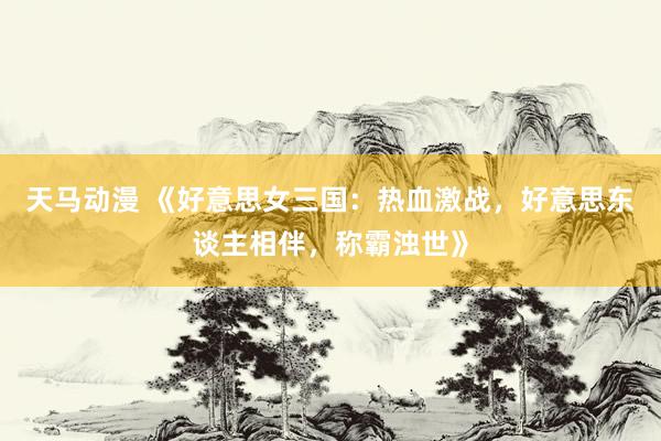 天马动漫 《好意思女三国：热血激战，好意思东谈主相伴，称霸浊世》