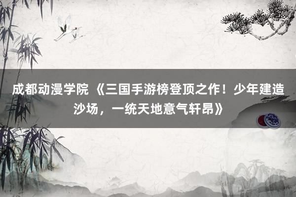 成都动漫学院 《三国手游榜登顶之作！少年建造沙场，一统天地意气轩昂》