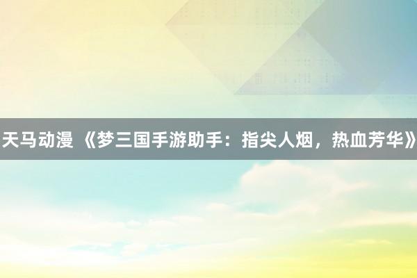 天马动漫 《梦三国手游助手：指尖人烟，热血芳华》
