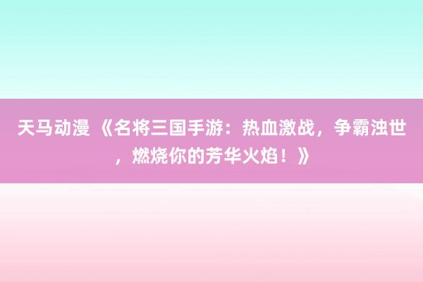天马动漫 《名将三国手游：热血激战，争霸浊世，燃烧你的芳华火焰！》