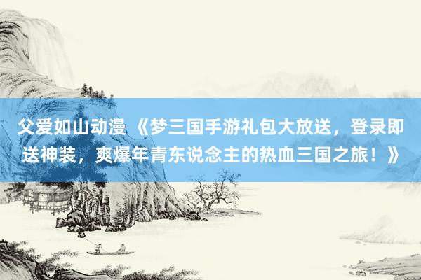 父爱如山动漫 《梦三国手游礼包大放送，登录即送神装，爽爆年青东说念主的热血三国之旅！》
