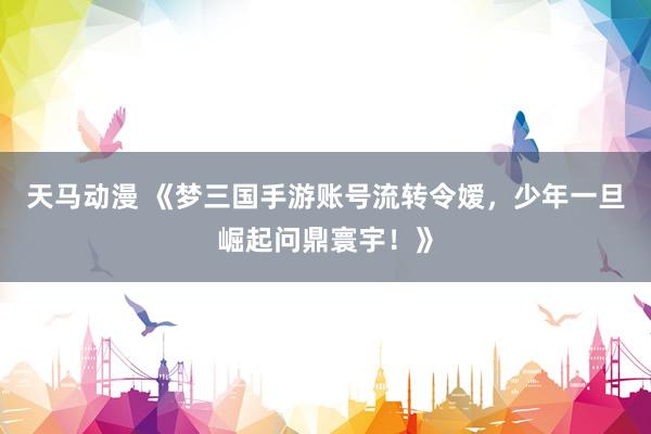 天马动漫 《梦三国手游账号流转令嫒，少年一旦崛起问鼎寰宇！》