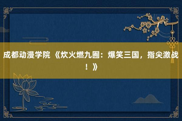 成都动漫学院 《炊火燃九囿：爆笑三国，指尖激战！》